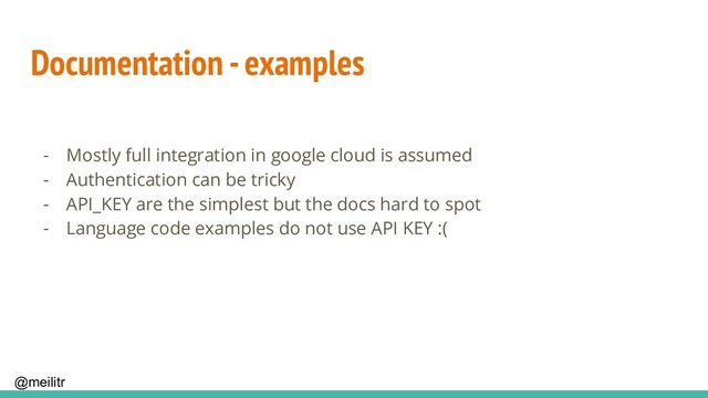 @meilitr
Documentation - examples
- Mostly full integration in google cloud is assumed
- Authentication can be tricky
- API_KEY are the simplest but the docs hard to spot
- Language code examples do not use API KEY :(
