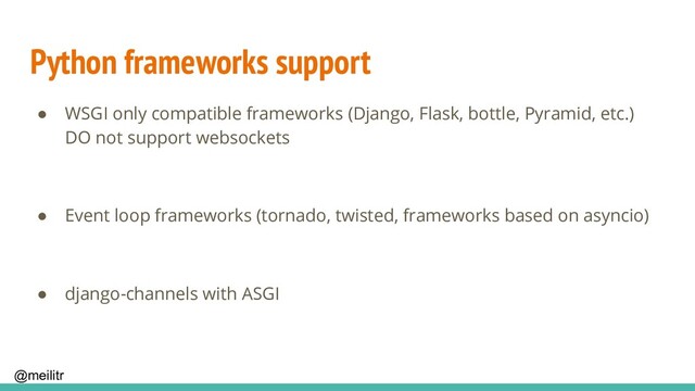 @meilitr
Python frameworks support
● WSGI only compatible frameworks (Django, Flask, bottle, Pyramid, etc.)
DO not support websockets
● Event loop frameworks (tornado, twisted, frameworks based on asyncio)
● django-channels with ASGI
