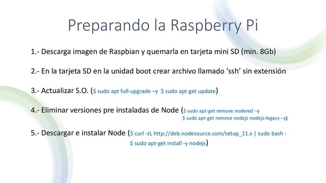 Preparando la Raspberry Pi
1.- Descarga imagen de Raspbian y quemarla en tarjeta mini SD (min. 8Gb)
2.- En la tarjeta SD en la unidad boot crear archivo llamado ‘ssh’ sin extensión
3.- Actualizar S.O. ($ sudo apt full-upgrade –y $ sudo apt-get update)
4.- Eliminar versiones pre instaladas de Node ($ sudo apt-get remove nodered –y
$ sudo apt-get remove nodejs nodejs-legacy –y)
5.- Descargar e instalar Node ($ curl -sL http://deb.nodesource.com/setup_11.x | sudo bash -
$ sudo apt-get install -y nodejs)

