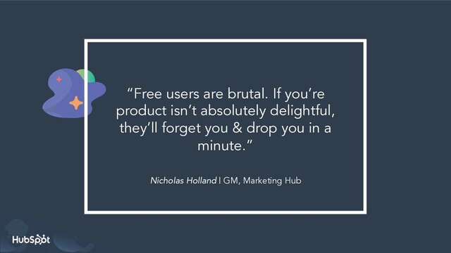 Nicholas Holland | GM, Marketing Hub
“Free users are brutal. If you’re
product isn’t absolutely delightful,
they’ll forget you & drop you in a
minute.”
