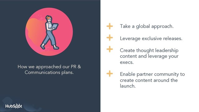 How we approached our PR &
Communications plans.
Take a global approach.
Leverage exclusive releases.
Create thought leadership
content and leverage your
execs.
Enable partner community to
create content around the
launch.
