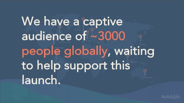 Bogota
Cambridge
Portsmouth
Dublin
Berlin
Paris
Tokyo
Singapore
Sydney
We have a captive
audience of ~3000
people globally, waiting
to help support this
launch.
