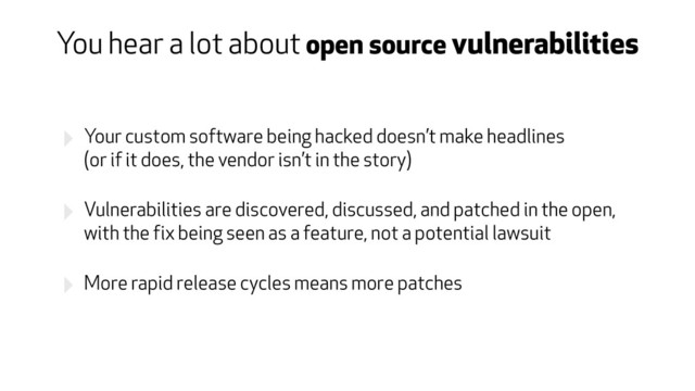 ‣ Your custom software being hacked doesn’t make headlines  
(or if it does, the vendor isn’t in the story)
‣ Vulnerabilities are discovered, discussed, and patched in the open,
with the fix being seen as a feature, not a potential lawsuit
‣ More rapid release cycles means more patches
You hear a lot about open source vulnerabilities
