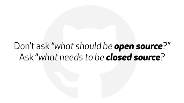 !
Don’t ask “what should be open source?” 
Ask “what needs to be closed source?
