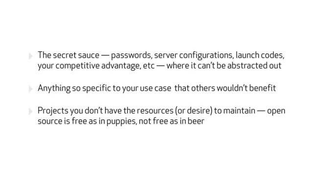 ‣ The secret sauce — passwords, server configurations, launch codes,
your competitive advantage, etc — where it can’t be abstracted out
‣ Anything so specific to your use case that others wouldn’t benefit
‣ Projects you don’t have the resources (or desire) to maintain — open
source is free as in puppies, not free as in beer
