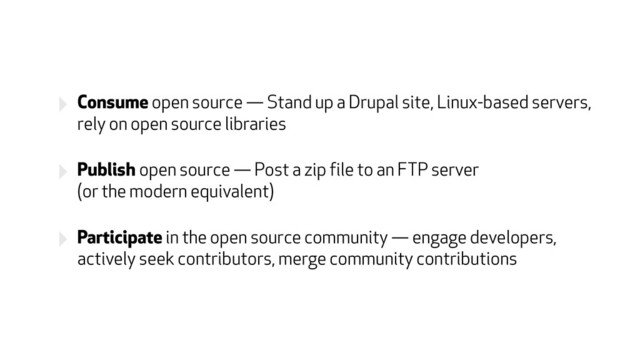 ‣ Consume open source — Stand up a Drupal site, Linux-based servers,
rely on open source libraries
‣ Publish open source — Post a zip file to an FTP server  
(or the modern equivalent)
‣ Participate in the open source community — engage developers,
actively seek contributors, merge community contributions

