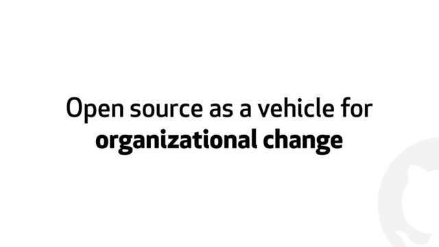 !
Open source as a vehicle for
organizational change
