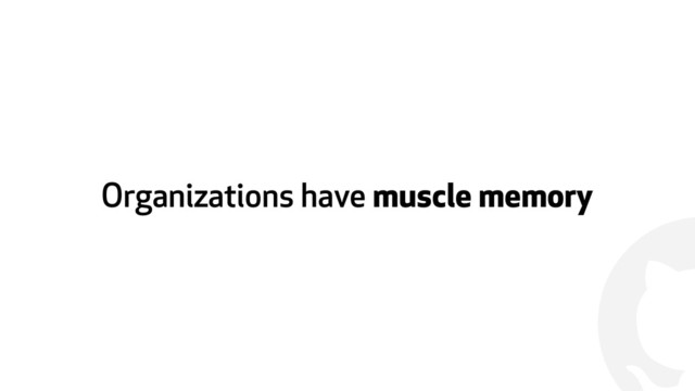 !
Organizations have muscle memory
