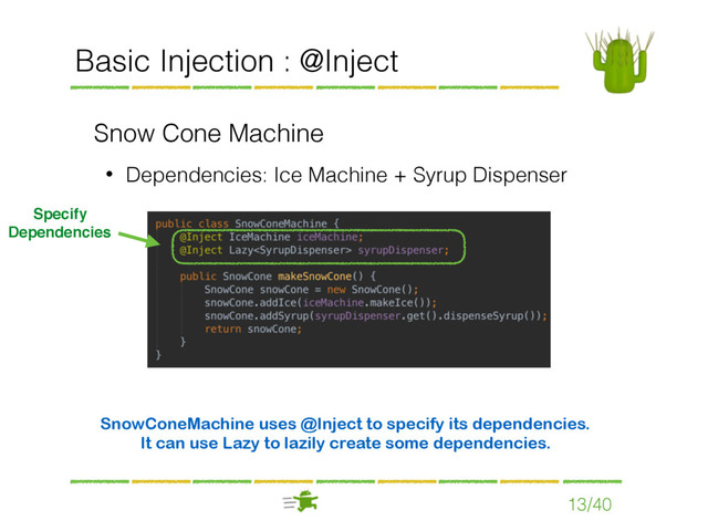Basic Injection : @Inject
Snow Cone Machine
• Dependencies: Ice Machine + Syrup Dispenser
13/40
Specify
Dependencies
SnowConeMachine uses @Inject to specify its dependencies.
It can use Lazy to lazily create some dependencies.

