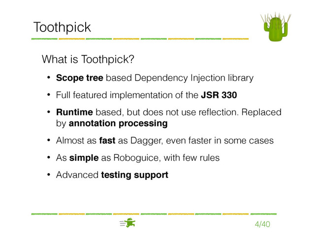 4/40
Toothpick
What is Toothpick?
• Scope tree based Dependency Injection library
• Full featured implementation of the JSR 330
• Runtime based, but does not use reﬂection. Replaced
by annotation processing
• Almost as fast as Dagger, even faster in some cases
• As simple as Roboguice, with few rules
• Advanced testing support
