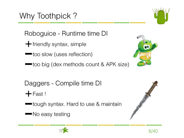 Roboguice - Runtime time DI
• friendly syntax, simple
• too slow (uses reﬂection)
• too big (dex methods count & APK size)
Why Toothpick ?
Daggers - Compile time DI
• Fast !
• tough syntax. Hard to use & maintain
• No easy testing
6/40
