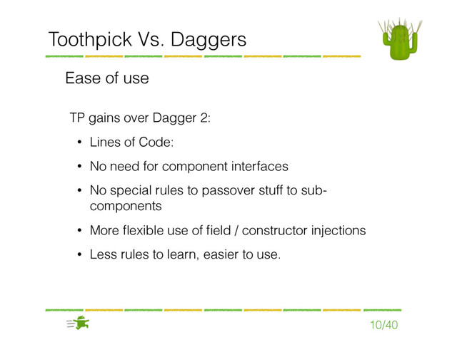 10/40
Toothpick Vs. Daggers
Ease of use
TP gains over Dagger 2:
• Lines of Code:
• No need for component interfaces
• No special rules to passover stuff to sub-
components
• More ﬂexible use of ﬁeld / constructor injections
• Less rules to learn, easier to use.
