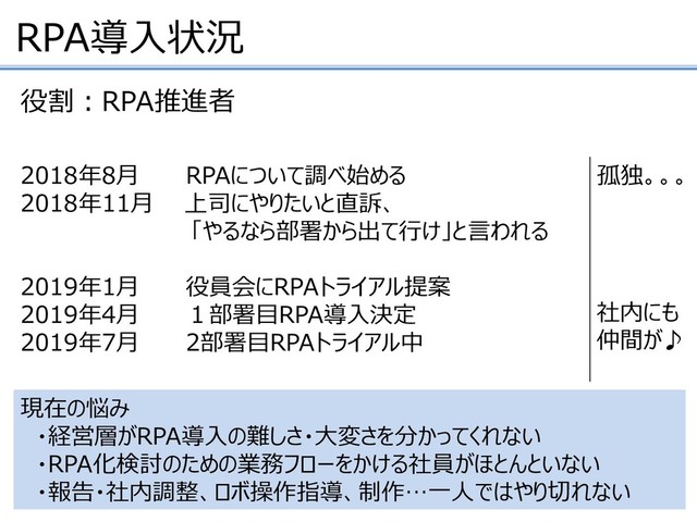 RPA導入状況
2018年8月 RPAについて調べ始める
2018年11月 上司にやりたいと直訴、
「やるなら部署から出て行け」と言われる
2019年1月 役員会にRPAトライアル提案
2019年4月 １部署目RPA導入決定
2019年7月 2部署目RPAトライアル中
役割：RPA推進者
現在の悩み
・経営層がRPA導入の難しさ・大変さを分かってくれない
・RPA化検討のための業務フローをかける社員がほとんといない
・報告・社内調整、ロボ操作指導、制作…一人ではやり切れない
孤独。。。
社内にも
仲間が♪
