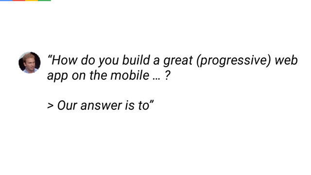“How do you build a great (progressive) web
app on the mobile … ?
> Our answer is to”
