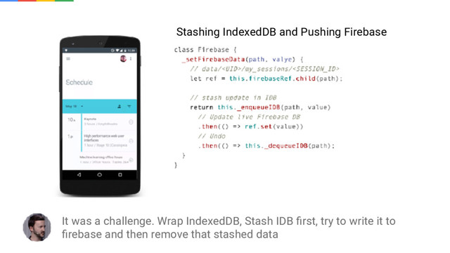 It was a challenge. Wrap IndexedDB, Stash IDB ﬁrst, try to write it to
ﬁrebase and then remove that stashed data
Stashing IndexedDB and Pushing Firebase
