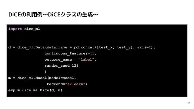 DiCEの利用例〜DiCEクラスの生成〜
9
import dice_ml
d = dice_ml.Data(dataframe = pd.concat([test_x, test_y], axis=1),
continuous_features=[],
outcome_name = "label",
random_seed=123
)
m = dice_ml.Model(model=model,
backend="sklearn")
exp = dice_ml.Dice(d, m)
