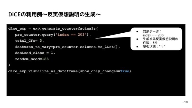 DiCEの利用例〜反実仮想説明の生成〜
10
dice_exp = exp.generate_counterfactuals(
pre_counter.query('index == 203'),
total_CFs= 3,
features_to_vary=pre_counter.columns.to_list(),
desired_class = 1,
random_seed=123
)
dice_exp.visualize_as_dataframe(show_only_changes=True)
● 対象データ：
index == 203
● 生成する反実仮想説明の
件数：3件
● 望む状態：“１”
