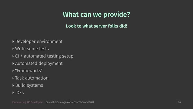 What can we provide?
Look to what server folks did!
‣ Developer environment
‣ Write some tests
‣ CI / automated testing setup
‣ Automated deployment
‣ “Frameworks”
‣ Task automation
‣ Build systems
‣ IDEs
Empowering iOS Developers – Samuel Giddins @ MobileConf Thailand 2019 26
