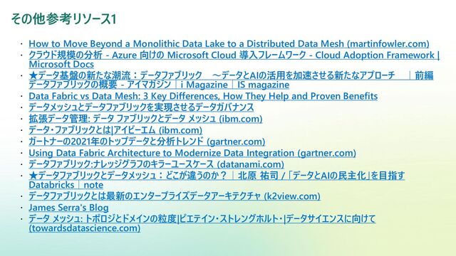 その他参考リソース1
 How to Move Beyond a Monolithic Data Lake to a Distributed Data Mesh (martinfowler.com)
 クラウド規模の分析 - Azure 向けの Microsoft Cloud 導入フレームワーク - Cloud Adoption Framework |
Microsoft Docs
 ★データ基盤の新たな潮流：データファブリック ～データとAIの活用を加速させる新たなアプローチ ｜前編
データファブリックの概要 - アイマガジン｜i Magazine｜IS magazine
 Data Fabric vs Data Mesh: 3 Key Differences, How They Help and Proven Benefits
 データメッシュとデータファブリックを実現させるデータガバナンス
 拡張データ管理: データ ファブリックとデータ メッシュ (ibm.com)
 データ・ファブリックとは|アイビーエム (ibm.com)
 ガートナーの2021年のトップデータと分析トレンド (gartner.com)
 Using Data Fabric Architecture to Modernize Data Integration (gartner.com)
 データファブリック:ナレッジグラフのキラーユースケース (datanami.com)
 ★データファブリックとデータメッシュ：どこが違うのか？｜北原 祐司 / 「データとAIの民主化」を目指す
Databricks｜note
 データファブリックとは最新のエンタープライズデータアーキテクチャ (k2view.com)
 James Serra's Blog
 データ メッシュ: トポロジとドメインの粒度|ピエテイン・ストレングホルト・|データサイエンスに向けて
(towardsdatascience.com)
