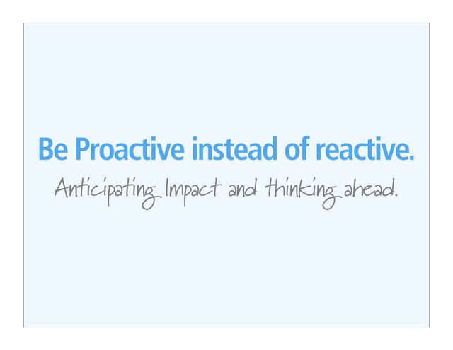 Be Proactive instead of reactive.
Anticipating Impact and thinking ahead.
