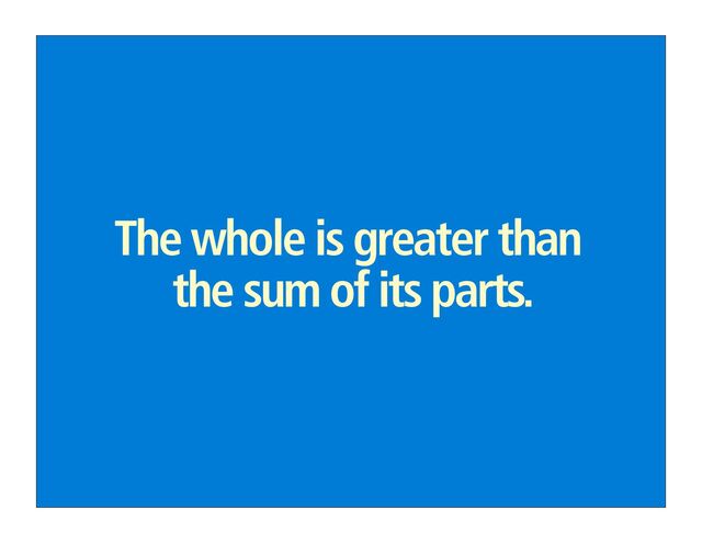 The whole is greater than
the sum of its parts.
