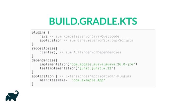 BUILD.GRADLE.KTS
plugins {
java // zum Kompilieren von Java-Quellcode
application // zum Generieren von Startup-Scripts
}
repositories {
jcenter() // zum Auffinden von Dependencies
}
dependencies {
implementation("com.google.guava:guava:26.0-jre")
testImplementation("junit:junit:4.12")
}
application { // Extension des 'application'-Plugins
mainClassName = "com.example.App"
}
