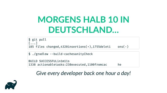MORGENS HALB 10 IN
DEUTSCHLAND…
Give every developer back one hour a day!
$ git pull
[...]
185 files changed, 4320 insertions(+), 1755 deletions(-)
$ ./gradlew --build-cache sanityCheck
BUILD SUCCESSFUL in 1m 11s
1338 actionable tasks: 238 executed, 1100 from cache
