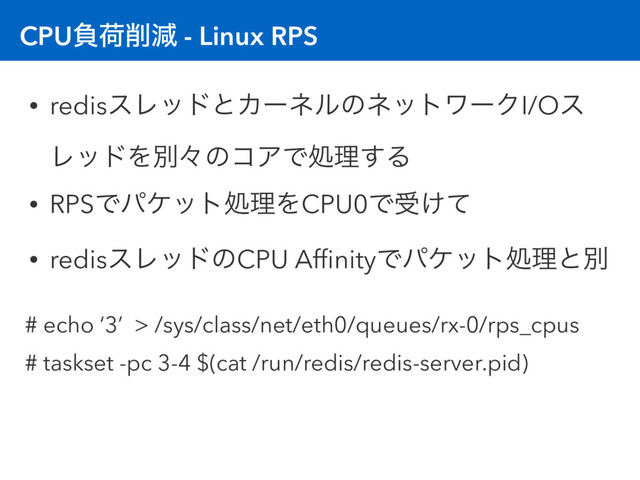 CPUෛՙ࡟ݮ - Linux RPS
• redisεϨουͱΧʔωϧͷωοτϫʔΫI/Oε
ϨουΛผʑͷίΞͰॲཧ͢Δ
• RPSͰύέοτॲཧΛCPU0Ͱड͚ͯ
• redisεϨουͷCPU AfﬁnityͰύέοτॲཧͱผ
# echo ‘3’ > /sys/class/net/eth0/queues/rx-0/rps_cpus
# taskset -pc 3-4 $(cat /run/redis/redis-server.pid)
