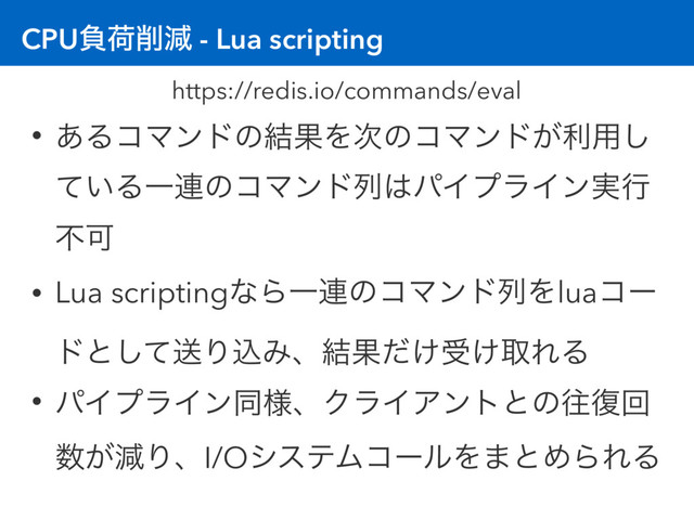 CPUෛՙ࡟ݮ - Lua scripting
• ͋ΔίϚϯυͷ݁ՌΛ࣍ͷίϚϯυ͕ར༻͠
͍ͯΔҰ࿈ͷίϚϯυྻ͸ύΠϓϥΠϯ࣮ߦ
ෆՄ
• Lua scriptingͳΒҰ࿈ͷίϚϯυྻΛluaίʔ
υͱͯ͠ૹΓࠐΈɺ݁Ռ͚ͩड͚औΕΔ
• ύΠϓϥΠϯಉ༷ɺΫϥΠΞϯτͱͷԟ෮ճ
਺͕ݮΓɺI/OγεςϜίʔϧΛ·ͱΊΒΕΔ
https://redis.io/commands/eval
