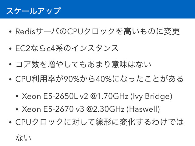 εέʔϧΞοϓ
• RedisαʔόͷCPUΫϩοΫΛߴ͍΋ͷʹมߋ
• EC2ͳΒc4ܥͷΠϯελϯε
• ίΞ਺Λ૿΍ͯ͠΋͋·Γҙຯ͸ͳ͍
• CPUར༻཰͕90%͔Β40%ʹͳͬͨ͜ͱ͕͋Δ
• Xeon E5-2650L v2 @1.70GHz (Ivy Bridge)
• Xeon E5-2670 v3 @2.30GHz (Haswell)
• CPUΫϩοΫʹରͯ͠ઢܗʹมԽ͢ΔΘ͚Ͱ͸
ͳ͍
