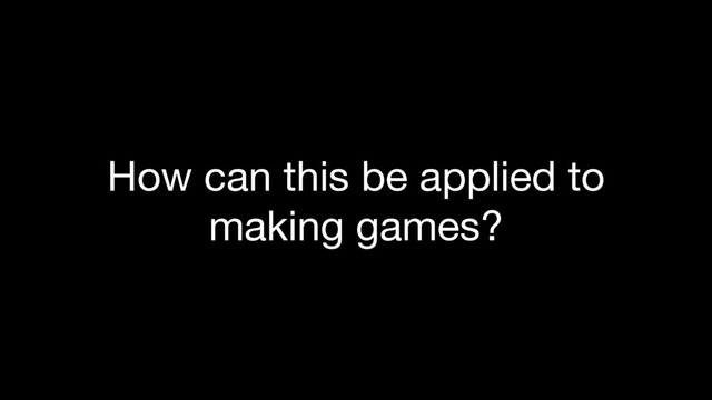 How can this be applied to
making games?
