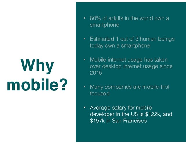 • 80% of adults in the world own a
smartphone
• Estimated 1 out of 3 human beings
today own a smartphone
• Mobile internet usage has taken
over desktop internet usage since
2015
• Many companies are mobile-ﬁrst
focused
• Average salary for mobile
developer in the US is $122k, and
$157k in San Francisco
Why
mobile?
