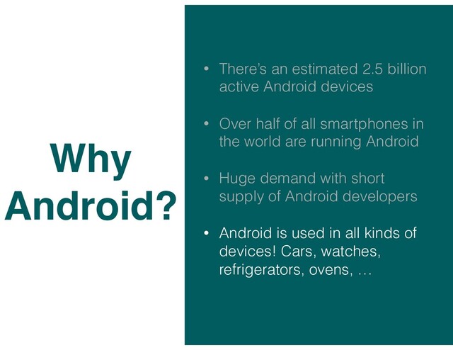 • There’s an estimated 2.5 billion
active Android devices
• Over half of all smartphones in
the world are running Android
• Huge demand with short
supply of Android developers
• Android is used in all kinds of
devices! Cars, watches,
refrigerators, ovens, …
Why
Android?
