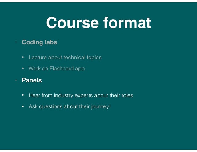 Course format
• Coding labs
• Lecture about technical topics
• Work on Flashcard app
• Panels
• Hear from industry experts about their roles
• Ask questions about their journey!
