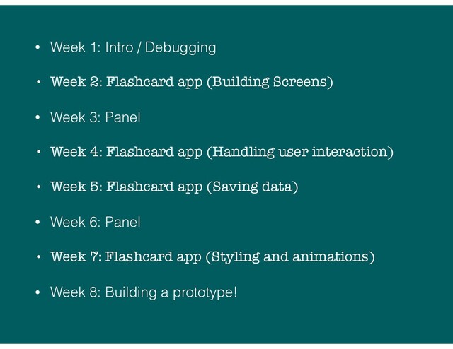 • Week 1: Intro / Debugging
• Week 2: Flashcard app (Building Screens)
• Week 3: Panel
• Week 4: Flashcard app (Handling user interaction)
• Week 5: Flashcard app (Saving data)
• Week 6: Panel
• Week 7: Flashcard app (Styling and animations)
• Week 8: Building a prototype!
