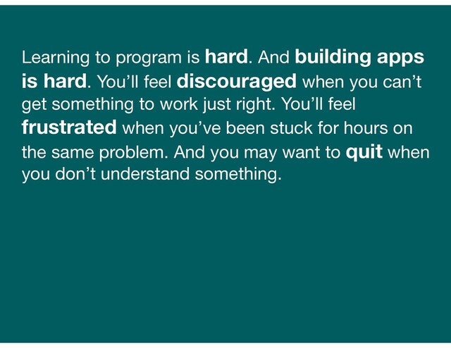 Learning to program is hard. And building apps
is hard. You’ll feel discouraged when you can’t
get something to work just right. You’ll feel
frustrated when you’ve been stuck for hours on
the same problem. And you may want to quit when
you don’t understand something.

