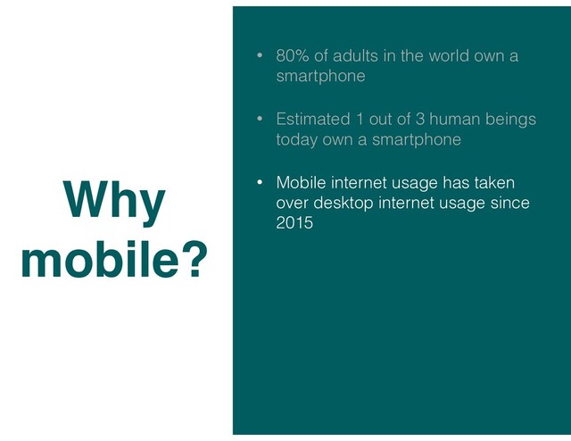 • 80% of adults in the world own a
smartphone
• Estimated 1 out of 3 human beings
today own a smartphone
• Mobile internet usage has taken
over desktop internet usage since
2015
Why
mobile?
