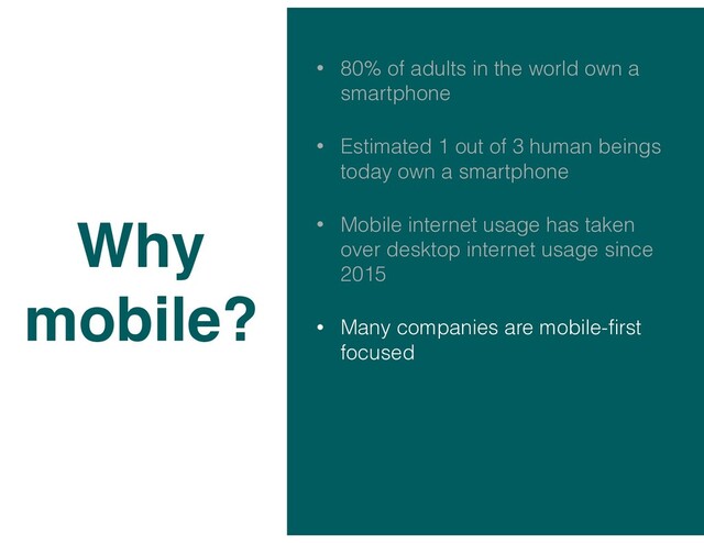 • 80% of adults in the world own a
smartphone
• Estimated 1 out of 3 human beings
today own a smartphone
• Mobile internet usage has taken
over desktop internet usage since
2015
• Many companies are mobile-ﬁrst
focused
Why
mobile?
