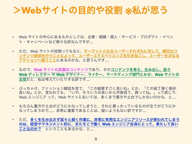 ʼWebαΠτͷ໨త΍໾ׂ ※ࢲ͕ࢥ͏

• Web αΠτͷத৺ʹ͋Δ΋ͷͱͯ͠͸ɺاۀɾ૊৫ɾݸਓɾαʔϏεɾϓϩμΫτɾΠϕϯ
τɾΩϟϯϖʔϯͳͲ༷ʑͳ༁ͳΜͰ͕͢…


• ͨͩɺWeb αΠτͷ໾ׂͬͯͳΔͱɺλʔήοτͱͳΔϢʔβʔͦΕͧΕʹରͯ͠ɺద੾ͳί
ϯςϯπఏڙΛߦ͏͜ͱʹΑͬͯɺϢʔβʔΤΫεϖϦΤϯεΛҾ͖ى͜͠ɺϢʔβʔΛ࣍ͳΔ
ΞΫγϣϯ΁༠͏͜ͱʹ͋Δͷ͔ͳɺͱࢥ͏ΜͰ͢…


• ͳͷͰɺWeb αΠτͷ෢ث͸ίϯςϯπͰ͋ΓɺͦͷίϯςϯπΛߟ͑ɺੜΈग़͠ɺѻ͏
Web σΟϨΫλʔ ΍ Web σβΠφʔɺϥΠλʔɺϚʔέςΟϯά෦໳ͱ͔͕ɺWeb αΠτͷ
ओ໾ͩͱɺࢲ͸ߟ͍͑ͯͨΓ͢Δ༁Ͱ͢…


• ͿͬͪΌ͚ɺϑΝογϣϯࡶࢽΛݟͯɺʮ͜ͷࢴ࣭͘͢͝ྑ͍Ͷʯͱ͔ɺʮ͜ͷ૷ஸੌ֨͘޷
ྑ͍Ͷʯͱ͔ɺݴΘΕͯ΋ɺʮ͍΍ɺͦ͏͍͏ͷྑ͍͔Β༸෰ݟͯɺങͬͯͶɻʯͬͯײ͡Ͱɺ
Web ΤϯδχΞ ͬͯɺWeb αΠτʹ͓͍ͯ͸ɺ͋͘·Ͱཪํ΍౔୆Ͱ͔͠ͳ͍ͷ͔ͳɺͱ…


• ΋ͪΖΜཪํ΍౔୆͕Ͳ͏ʹ͔ͳͬͯ͠·͏ͱɺͦΕʹ৐͔͍ͬͬͯΔ΋ͷ͕શ͕ͯͲ͏ʹ͔
ͳͬͯ͠·͏ͷͰ…ɺඇৗʹॏཁͰ͋Δ͜ͱ͸ɺ͍ٙΑ͏΋ͳ͍༁Ͱ͕͢…


• ͨͩɺଟ͘ΛੜΈग़ͣ͞Ԇʑͱଓ͘࡞ۀʹɺඇৗʹ༗༻ͳΤϯδχΞϦιʔε͕࢖ΘΕͯ͠·͏
ͷ͸ɺܦӦ΍Ϛωδϝϯτతʹɺ·ͨͦ͜Ͱಇ͘ Web ΤϯδχΞࣗ਎ʹͱͬͯɺՌͨͯ͠ྑ͍
͜ͱͳͷ͔ʁɹͱ͍͏͜ͱ΋͋Δ͔ͳɺͱ…

