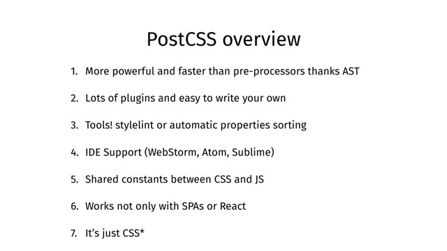 PostCSS overview
1. More powerful and faster than pre-processors thanks AST
2. Lots of plugins and easy to write your own
3. Tools! stylelint or automatic properties sorting
4. IDE Support (WebStorm, Atom, Sublime)
5. Shared constants between CSS and JS
6. Works not only with SPAs or React
7. It’s just CSS*
