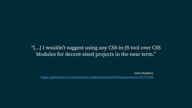 – Glen Maddern
https://github.com/css-modules/css-modules/issues/187#issuecomment-257752790
“[…] I wouldn’t suggest using any CSS-in-JS tool over CSS
Modules for decent-sized projects in the near term.”
