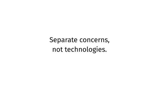 Separate concerns,
not technologies.
