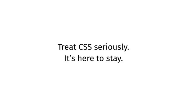 Treat CSS seriously.
It’s here to stay.
