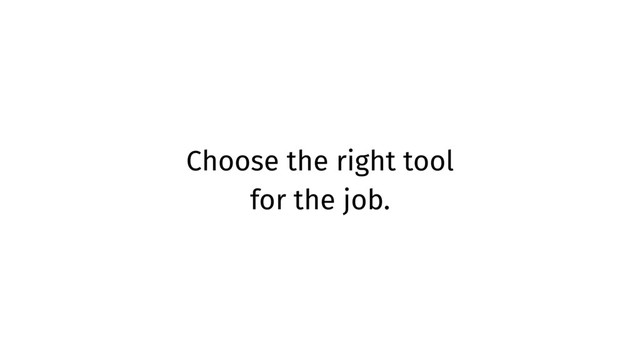 Choose the right tool
for the job.
