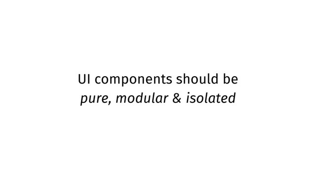 UI components should be
pure, modular & isolated
