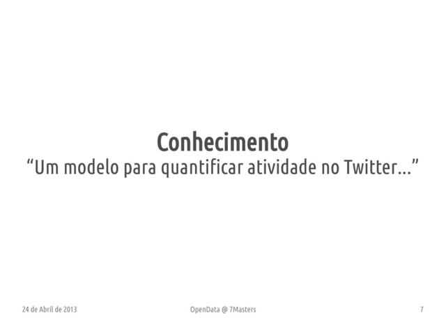 24 de Abril de 2013 OpenData @ 7Masters 7
Conhecimento
“Um modelo para quantificar atividade no Twitter...”
