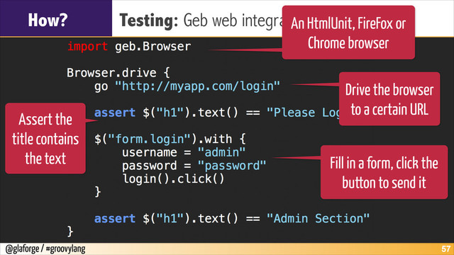 @glaforge / #groovylang
How? Testing: Geb web integration tests
!57
An HtmlUnit, FireFox or
Chrome browser
Drive the browser
to a certain URL
Assert the
title contains
the text Fill in a form, click the
button to send it
