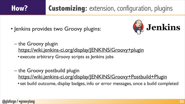 @glaforge / #groovylang
How? Customizing: extension, configuration, plugins
!
• Jenkins provides two Groovy plugins:	

!
– the Groovy plugin 
https://wiki.jenkins-ci.org/display/JENKINS/Groovy+plugin	

•execute arbitrary Groovy scripts as Jenkins jobs	

!
– the Groovy postbuild plugin 
https://wiki.jenkins-ci.org/display/JENKINS/Groovy+Postbuild+Plugin	

•set build outcome, display badges, info or error messages, once a build completed
!62
