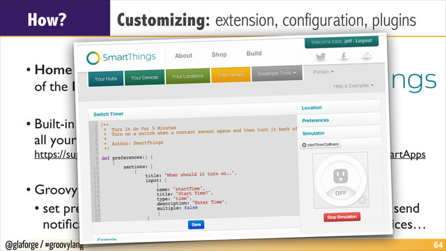 @glaforge / #groovylang
How? Customizing: extension, configuration, plugins
!
• Home automation in the era  
of the Internet of Things	

!
• Built-in IDE and simulator allow you to automate  
all your devices of your home with Groovy scripts 
https://support.smartthings.com/entries/21603015-Introduction-to-Writing-SmartApps	

!
• Groovy supports allows to	

• set preferences, subscribe to events, set timers, handle events, send
notiﬁcations, access people’s presence, consume external services…
!64
