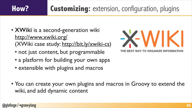 @glaforge / #groovylang
How? Customizing: extension, configuration, plugins
!
• XWiki is a second-generation wiki 
http://www.xwiki.org/ 
(XWiki case study: http://bit.ly/xwiki-cs)	

• not just content, but programmable	

• a platform for building your own apps	

• extensible with plugins and macros	

!
• You can create your own plugins and macros in Groovy to extend the
wiki, and add dynamic content
!66
